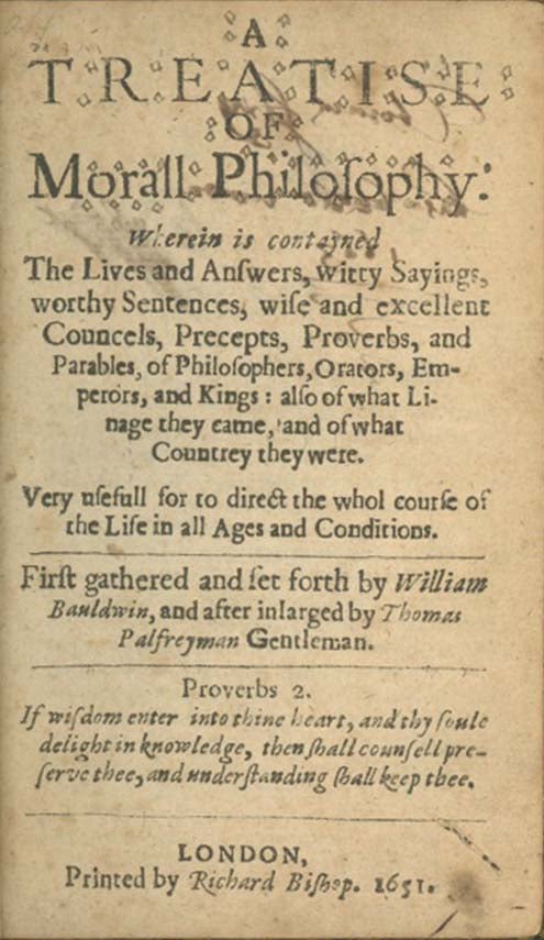 Book ID: 25578 A Treatise of Morall Philosophy: Wherein is Contayned the Lives and Answers, Witty Sayings, Worthy Sentences, Wise and Excellent Councels, Precepts, Proverbs, and Parables, of Philosophers, Orators, Emperors, and Kings . . WILLIAM BALDWIN.