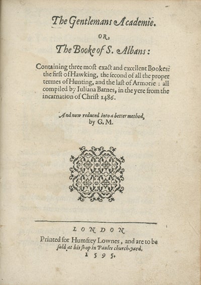 Book ID: 27280 The Gentlemans Academie. Or, The Booke of S. Albans: Containing Three Most Exact and Excellent Bookes: The First of Hawking, The Second of All the Proper Termes of Hunting, and the Last of Armorie: All Compiled by Juliana Barnes . . . And now reduced to a better method by G.M. DAME JULIANA BERNERS, ATTRIBUTED AUTHOR.