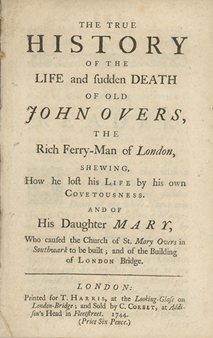 Book ID: 27491 The True History of the Life and Sudden Death of Old John Overs, the Rich Ferry-Man of London, Shewing How he Lost his Life by his own Covetousness. And of his Daughter Mary, Who Caused the Church of St. Mary Overs in Southwark to be Built; and of the Building of the London Bridge. ANONYMOUS.